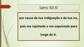 Salmo 102:10
por causa da tua indignação e da tua ira,
pois me rejeitaste e me expulsaste para
longe de ti.
 