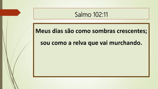 Salmo 102:11
Meus dias são como sombras crescentes;
sou como a relva que vai murchando.
 