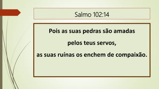 Salmo 102:14
Pois as suas pedras são amadas
pelos teus servos,
as suas ruínas os enchem de compaixão.
 