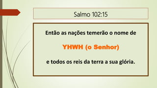 Salmo 102:15
Então as nações temerão o nome de
YHWH (o Senhor)
e todos os reis da terra a sua glória.
 