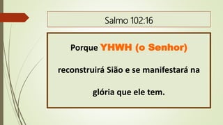 Salmo 102:16
Porque YHWH (o Senhor)
reconstruirá Sião e se manifestará na
glória que ele tem.
 