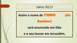 Salmo 102:21
Assim o nome de YHWH (do
Senhor)
será anunciado em Sião
e o seu louvor em Jerusalém,
 
