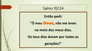 Salmo 102:24
Então pedi:
"Ó meu Deus, não me leves
no meio dos meus dias.
Os teus dias duram por todas as
gerações!"
 