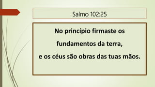 Salmo 102:25
No princípio firmaste os
fundamentos da terra,
e os céus são obras das tuas mãos.
 