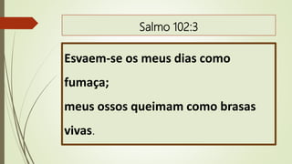 Salmo 102:3
Esvaem-se os meus dias como
fumaça;
meus ossos queimam como brasas
vivas.
 
