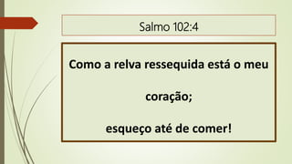 Salmo 102:4
Como a relva ressequida está o meu
coração;
esqueço até de comer!
 