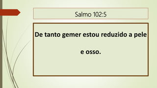 Salmo 102:5
De tanto gemer estou reduzido a pele
e osso.
 