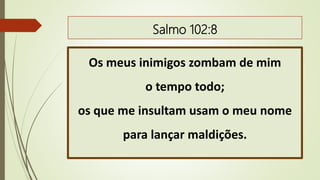 Salmo 102:8
Os meus inimigos zombam de mim
o tempo todo;
os que me insultam usam o meu nome
para lançar maldições.
 