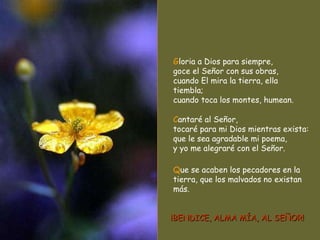 G loria a Dios para siempre, goce el Señor con sus obras, cuando El mira la tierra, ella tiembla; cuando toca los montes, humean. C antaré al Señor, tocaré para mi Dios mientras exista: que le sea agradable mi poema, y yo me alegraré con el Señor. Q ue se acaben los pecadores en la tierra, que los malvados no existan más. ¡BENDICE, ALMA MÍA, AL SEÑOR! 