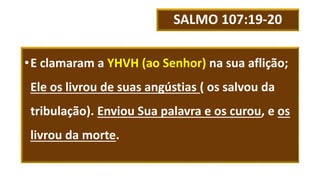SALMO 107:19-20
•E clamaram a YHVH (ao Senhor) na sua aflição;
Ele os livrou de suas angústias ( os salvou da
tribulação). Enviou Sua palavra e os curou, e os
livrou da morte.
 