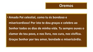 Oremos
• Amado Pai celestial, como tu és bondoso e
misericordioso! Por isto te dou graças e celebro ao
Senhor todos os dias de minha vida. Tu sempre ouves o
clamor do teu povo, e nos livra, nos cura, nos vivifica.
Graças Senhor por teu amor, bondade e misericórdia.
 