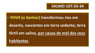 SALMO 107:33-34
• YHVH (o Senhor) transformou rios em
deserto, nascentes em terra sedenta, terra
fértil em salina, por causa do mal dos seus
habitantes.
 