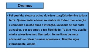 Oremos
• Pai querido, eleva-te acima do céu e tua glória domine toda a
terra. Quero cantar e tocar ao senhor de todo o meu coração
e com toda a minha alma e intenção, louvando-te por entre
as nações, por teu amor, e tua fidelidade. Tu és o meu auxílio,
minha salvação e meu libertador. Tu me livras de meus
adversários e calcas os meus opressores. Bendito sejas
eternamente. Amém.
 
