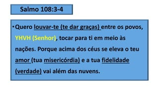 Salmo 108:3-4
•Quero louvar-te (te dar graças) entre os povos,
YHVH (Senhor), tocar para ti em meio às
nações. Porque acima dos céus se eleva o teu
amor (tua misericórdia) e a tua fidelidade
(verdade) vai além das nuvens.
 