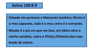 Salmo 108:8-9
•Gileade me pertence e Manassés também; Efraim é
o meu capacete, Judá é o meu cetro d e comando.
•Moabe é a pia em que me lavo, em Edom atiro a
minha sandália, sobre a Filístia (Filisteia) dou meu
brado de vitória.
 