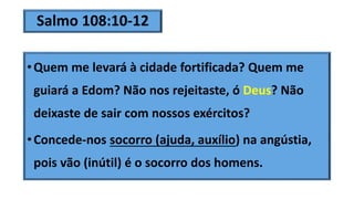Salmo 108:10-12
•Quem me levará à cidade fortificada? Quem me
guiará a Edom? Não nos rejeitaste, ó Deus? Não
deixaste de sair com nossos exércitos?
•Concede-nos socorro (ajuda, auxílio) na angústia,
pois vão (inútil) é o socorro dos homens.
 