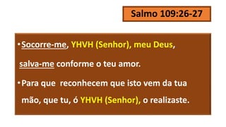 Salmo 109:26-27
•Socorre-me, YHVH (Senhor), meu Deus,
salva-me conforme o teu amor.
•Para que reconhecem que isto vem da tua
mão, que tu, ó YHVH (Senhor), o realizaste.
 