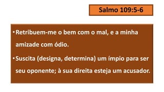 Salmo 109:5-6
•Retribuem-me o bem com o mal, e a minha
amizade com ódio.
•Suscita (designa, determina) um ímpio para ser
seu oponente; à sua direita esteja um acusador.
 