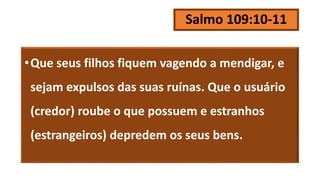 Salmo 109:10-11
•Que seus filhos fiquem vagendo a mendigar, e
sejam expulsos das suas ruínas. Que o usuário
(credor) roube o que possuem e estranhos
(estrangeiros) depredem os seus bens.
 
