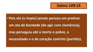 Salmo 109:16
•Pois ele (o ímpio) jamais pensou em praticar
um ato de bondade (de agir com clemência),
mas perseguiu até a morte o pobre, o
necessitado e o de coração contrito (partido).
 