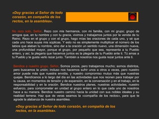 No rezo solo, Señor. Rezo con mis hermanos, con mi familia, con mi grupo; grupo de
amigos que, en tu nombre y con tu gracia, vivimos y trabajamos juntos por la venida de tu
Reino. Rezo en el grupo y con el grupo, hago mías las oraciones de cada uno, y sé que
cada uno hace suyas mis súplicas. Y esto no es simplemente multiplicar el número de los
labios que alaban tu nombre, sino dar a la oración un sentido nuevo, una dimensión nueva,
una profundidad mayor, porque el grupo, por pequeño que sea, representa a tu Pueblo
entero, y así, la plegaria que hacemos juntos es la plegaria de tu Pueblo ante ti. Tú amas a
tu Pueblo y te gusta verlo rezar junto. También a nosotros nos gusta rezar juntos ante ti.
«Doy gracias al Señor de todo
corazón, en compañía de los
rectos, en la asamblea».
Bendice a nuestro grupo, Señor. Somos pocos, pero trabajamos mucho; somos distintos,
pero buscamos la unión; incluso nos hacemos sufrir unos a otros a veces, pero nuestro
amor puede más que nuestra envidia, y nuestro compromiso mutuo más que nuestras
quejas. Bendícenos a lo largo del día en las actividades que nos reúnen para trabajar por
tu causa, en momentos de tensión y de expansión, en la conversación y en el trabajo, en la
responsabilidad y en la oración. Bendice nuestros planes, nuestras actividades, nuestro
esfuerzo, para comprometer en unidad al grupo entero en lo que cada uno de nosotros
hace a su manera. Bendice nuestro camino hacia la unidad con sus nobles ideales y su
realidad terrena. Haz que de veras seamos la «compañía de los rectos», para que te
agrade la alabanza de nuestra asamblea.
«Doy gracias al Señor de todo corazón, en compañía de los
rectos, en la asamblea».
 