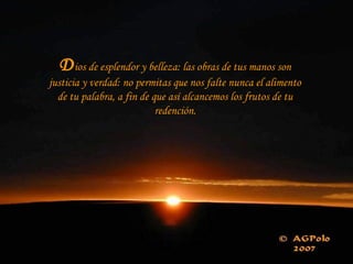Dios de esplendor y belleza: las obras de tus manos son
justicia y verdad: no permitas que nos falte nunca el alimento
de tu palabra, a fin de que así alcancemos los frutos de tu
redención.
 