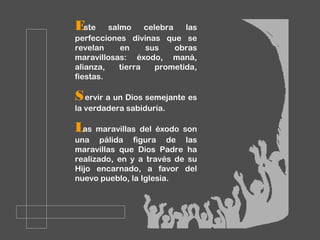 Este salmo celebra las
perfecciones divinas que se
revelan en sus obras
maravillosas: éxodo, maná,
alianza, tierra prometida,
fiestas.
Servir a un Dios semejante es
la verdadera sabiduría.
Las maravillas del éxodo son
una pálida figura de las
maravillas que Dios Padre ha
realizado, en y a través de su
Hijo encarnado, a favor del
nuevo pueblo, la Iglesia.
 