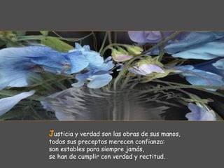 Justicia y verdad son las obras de sus manos,
todos sus preceptos merecen confianza:
son estables para siempre jamás,
se han de cumplir con verdad y rectitud.
 