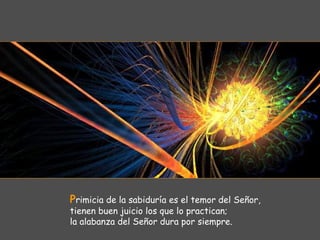Primicia de la sabiduría es el temor del Señor,
tienen buen juicio los que lo practican;
la alabanza del Señor dura por siempre.
 