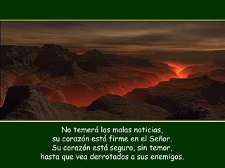 No temerá las malas noticias, su corazón está firme en el Señor. Su corazón está seguro, sin temor, hasta que vea derrotados a sus enemigos. 