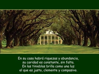 En su casa habrá riquezas y abundancia, su caridad es constante, sin falta. En las tinieblas brilla como una luz el que es justo, clemente y compasivo. 