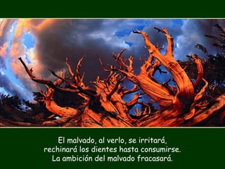 El malvado, al verlo, se irritará,
rechinará los dientes hasta consumirse.
La ambición del malvado fracasará.
 