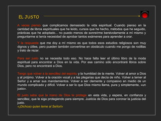 EL JUSTO
A veces pienso que complicamos demasiado la vida espiritual. Cuando pienso en la
cantidad de libros espirituales que he leído, cursos que he hecho, métodos que he seguido,
prácticas que he adoptado... no puedo menos de sonreírme benévolamente a mí mismo y
preguntarme si tenía necesidad de aprobar tantos exámenes para aprender a orar.
El justo sabe que la mano de Dios le protege en esta vida, y espera, en confianza y
sencillez, que le siga protegiendo para siempre. Justicia de Dios para coronar la justicia del
justo.
«¡Dichoso quien teme al Señorl»
Tengo que volver a la sencillez del espíritu y la humildad de la mente. Volver al amor a Dios
y al prójimo. Volver a la oración vocal y a las plegarias que decía de niño. Volver a temer al
Señor y a amar sus mandamientos. Volver a ser clemente y compasivo en medio de un
mundo complicado y difícil. Volver a ser lo que Dios mismo llama, pura y simplemente, «un
justo».
Para ser justo no se necesita todo eso. No hace falta leer el último libro de la moda
espiritual para encontrar a Dios en la vida. Por ese camino sólo encontraré libros sobre
Dios, pero no encontraré a Dios.
Y la respuesta que me doy a mí mismo es que todos esos estudios religiosos son muy
dignos y útiles, pero pueden también convertirse en obstáculo cuando me pongo de rodillas
y trato de rezar.
 