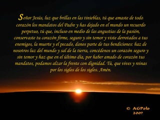 Señor Jesús, luz que brillas en las tinieblas, tú que amaste de todo
corazón los mandatos del Padre y has dejado en el mundo un recuerdo
perpetuo, tú que, incluso en medio de las angustias de la pasión,
conservaste tu corazón firme, seguro y sin temor y viste derrotados a tus
enemigos, la muerte y el pecado, danos parte de tus bendiciones: haz de
nosotros luz del mundo y sal de la tierra, concédenos un corazón seguro y
sin temor y haz que en el último día, por haber amado de corazón tus
mandatos, podamos alzar la frente con dignidad. Tú, que vives y reinas
por los siglos de los siglos. Amén.
 