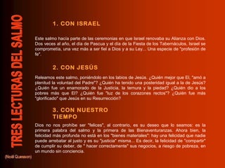 Este salmo hacía parte de las ceremonias en que Israel renovaba su Alianza con Dios.
Dos veces al año, el día de Pascua y el día de la Fiesta de los Tabernáculos, Israel se
comprometía, una vez más a ser fiel a Dios y a su Ley... Una especie de "profesión de
fe".
Releamos este salmo, poniéndolo en los labios de Jesús. ¿Quién mejor que El, "amó a
plenitud la voluntad del Padre"? ¿Quién ha tenido una posteridad igual a la de Jesús?
¿Quién fue un enamorado de la Justicia, la ternura y la piedad? ¿Quién dio a los
pobres más que El? ¿Quién fue "luz de los corazones rectos"? ¿Quién fue más
"glorificado" que Jesús en su Resurrección?
Dios no nos prohíbe ser "felices", al contrario, es su deseo que lo seamos: es la
primera palabra del salmo y la primera de las Bienaventuranzas. Ahora bien, la
felicidad más profunda no está en los "bienes materiales": hay una felicidad que nadie
puede arrebatar al justo y es su "justicia" misma... Es decir, la felicidad de "compartir"
de cumplir su deber, de " hacer correctamente" sus negocios, a riesgo de pobreza, en
un mundo sin conciencia.
1. CON ISRAEL
2. CON JESÚS
3. CON NUESTRO
TIEMPO
 