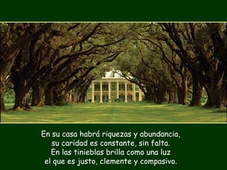 En su casa habrá riquezas y abundancia,
su caridad es constante, sin falta.
En las tinieblas brilla como una luz
el que es justo, clemente y compasivo.
 