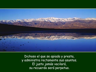 Dichoso el que se apiada y presta,
y administra rectamente sus asuntos.
El justo jamás vacilará,
su recuerdo será perpetuo.
 
