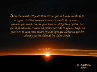 Señor Jesucristo, Hijo de Dios eterno, que no hiciste alarde de tu
categoría de Dios, sino que tomaste la condición de esclavo,
pasando por uno de tantos, para levantar del polvo al pobre; haz
que la humanidad, entrando a formar parte de tu Iglesia, tenga un
puesto en tu casa como madre feliz de hijos que alaben tu nombre,
ahora y por los siglos de los siglos. Amén.
 