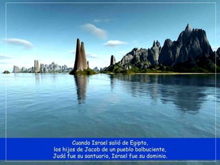 Cuando Israel salió de Egipto, los hijos de Jacob de un pueblo balbuciente, Judá fue su santuario, Israel fue su dominio. 