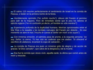 ▬   El salmo 115 resume perfectamente el sentimiento de Israel en la comida de Pascua, o Seder en la primera noche de la fiesta.  ▬   Horriblemente oprimido  ("he sufrido mucho"),  obtuvo del Faraón el permiso para salir de la hoguera. Pero de inmediato siente que le pisa los talones el ejército egipcio  ("en mi confusión yo decía: ¡el hombre es sólo mentira!").  ▬   Experiencia profunda de la duplicidad humana. Morirían aprisionados entre el Mar Rojo a la espalda y los terribles carruajes del Faraón por delante... En ese momento se abre el mar  ("mucho le cuesta al Señor ver morir a los suyos").  ▬   Con inmensa emoción, el salmista pasa de pronto, a la segunda persona:  "yo soy, Señor, tu siervo, Tú has roto las cadenas que me ataban. Te ofreceré el sacrificio de alabanza, levantaré la copa de salvación... "  ▬   La comida de Pascua era pues un inmenso grito de alegría y de acción de gracias  "al Dios salvador",  que salva de la desgracia y de la muerte. ▬   Esa fue la comida que Jesús vivió, aquella tarde, la última que comió antes de morir y resucitar.  