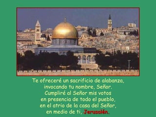Te ofreceré un sacrificio de alabanza, invocando tu nombre, Señor. Cumpliré al Señor mis votos en presencia de todo el pueblo, en el atrio de la casa del Señor, en medio de ti,  Jerusalén. 
