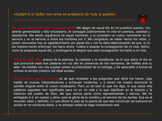 «Cumpliré al Señor mis votos en presencia de todo el pueblo». Me alegro, Señor, de haber hecho los votos . Me alegro de aquel día en mi juventud cuando, con abierta generosidad y feliz entusiasmo, te consagré públicamente mi vida en pobreza, castidad y obediencia. Me siento orgulloso/a de aquel momento, y lo considero un nuevo nacimiento en tu servicio y en el servicio a todos los hombres por ti. Me congratulo de haber hecho los votos, y quiero renovarlos hoy en agradecimiento por aquel día y con la clara determinación de que, si no los hubiera hecho entonces, los haría ahora. Vuelve a aceptar la consagración de mi vida, Señor, como la aceptaste aquel día, y prolóngame la alegría que esta consagración ha traído a mi vida. Ahora sé algo más , acerca de la pobreza, la castidad y la obediencia, de lo que sabía el día en que pronuncié esas tres palabras en voz alta en presencia de mis hermanos, de rodillas ante tu altar. He medido con mis propias caídas la profundidad de mi entrega, y he aprendido a fuerza de errores el sentido práctico del ideal excelso. Incluso siento dudas a veces , no sé qué contestar a las preguntas que otros me hacen, oigo hablar de nuevas interpretaciones y enfoques modernos, y a veces me cuesta reconocer el sentido original entre el nuevo vocabulario. Pero yo sé bien lo que me digo, lo que estas tres palabras sagradas han significado para mí en mi vida y lo que significan en la historia y la tradición del pueblo de Dios, del que somos parte como representantes y siervos. Me he entregado a ti, en cuerpo y alma, para la gloria de tu nombre y el servicio de los demás. Ese es el resumen claro y definido. Lo que ahora te pido es la gracia de que esa convicción se traduzca en acción en mi conducta diaria, y mi entrega verbal se haga compromiso real. 