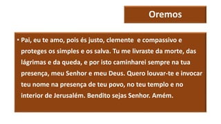 Oremos
• Pai, eu te amo, pois és justo, clemente e compassivo e
proteges os simples e os salva. Tu me livraste da morte, das
lágrimas e da queda, e por isto caminharei sempre na tua
presença, meu Senhor e meu Deus. Quero louvar-te e invocar
teu nome na presença de teu povo, no teu templo e no
interior de Jerusalém. Bendito sejas Senhor. Amém.
 