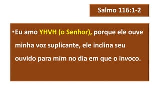 Salmo 116:1-2
•Eu amo YHVH (o Senhor), porque ele ouve
minha voz suplicante, ele inclina seu
ouvido para mim no dia em que o invoco.
 