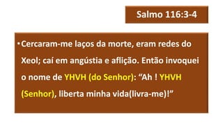 Salmo 116:3-4
•Cercaram-me laços da morte, eram redes do
Xeol; caí em angústia e aflição. Então invoquei
o nome de YHVH (do Senhor): “Ah ! YHVH
(Senhor), liberta minha vida(livra-me)!”
 
