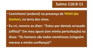 Salmo 116:9-11
•Caminharei (andarei) na presença de YHVH (do
Senhor), na terra dos vivos.
•Eu cri, mesmo ao dizer: “Estou por demais arrasado
(aflito)!” Em meu apuro (em minha perturbação) eu
disse: “Os homens são todos mentirosos (ninguém
merece a minha confiança)!”
 