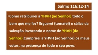 Salmo 116:12-14
•Como retribuirei a YHVH (ao Senhor) todo o
bem que me fez? Erguerei (tomarei) o cálice da
salvação invocando o nome de YHVH (do
Senhor).Cumprirei a YHVH (ao Senhor) os meus
votos, na presença de todo o seu povo.
 