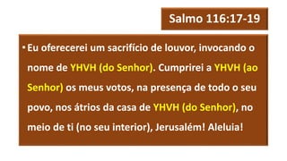 Salmo 116:17-19
•Eu oferecerei um sacrifício de louvor, invocando o
nome de YHVH (do Senhor). Cumprirei a YHVH (ao
Senhor) os meus votos, na presença de todo o seu
povo, nos átrios da casa de YHVH (do Senhor), no
meio de ti (no seu interior), Jerusalém! Aleluia!
 