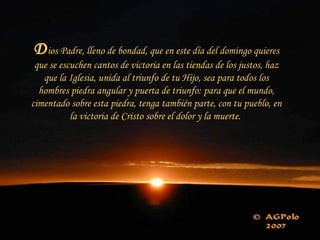 D ios Padre, lleno de bondad, que en este día del domingo quieres que se escuchen cantos de victoria en las tiendas de los justos, haz que la Iglesia, unida al triunfo de tu Hijo, sea para todos los hombres piedra angular y puerta de triunfo: para que el mundo, cimentado sobre esta piedra, tenga también parte, con tu pueblo, en la victoria de Cristo sobre el dolor y la muerte.  