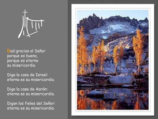 D ad gracias al Señor  porque es bueno, porque es eterna  su misericordia. Diga la casa de Israel: eterna es su misericordia. Diga la casa de Aarón: eterna es su misericordia. Digan los fieles del Señor: eterna es su misericordia. 